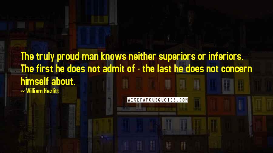 William Hazlitt Quotes: The truly proud man knows neither superiors or inferiors. The first he does not admit of - the last he does not concern himself about.