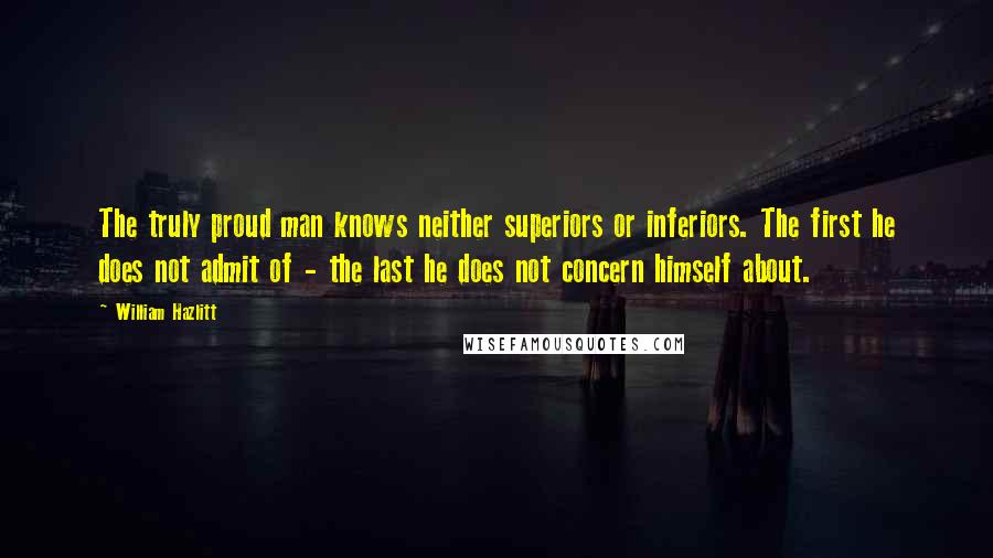 William Hazlitt Quotes: The truly proud man knows neither superiors or inferiors. The first he does not admit of - the last he does not concern himself about.