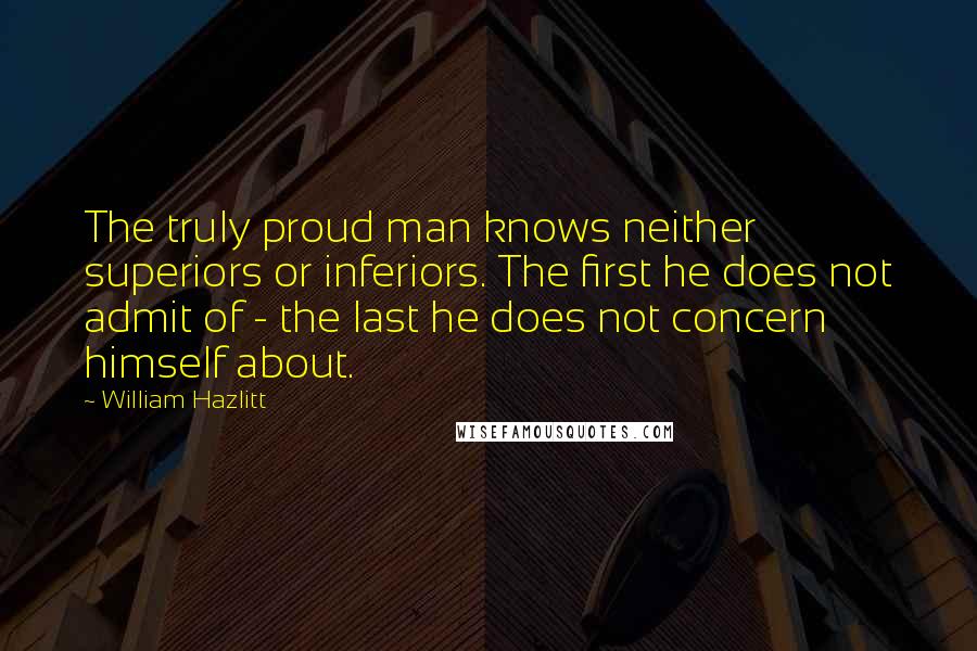 William Hazlitt Quotes: The truly proud man knows neither superiors or inferiors. The first he does not admit of - the last he does not concern himself about.