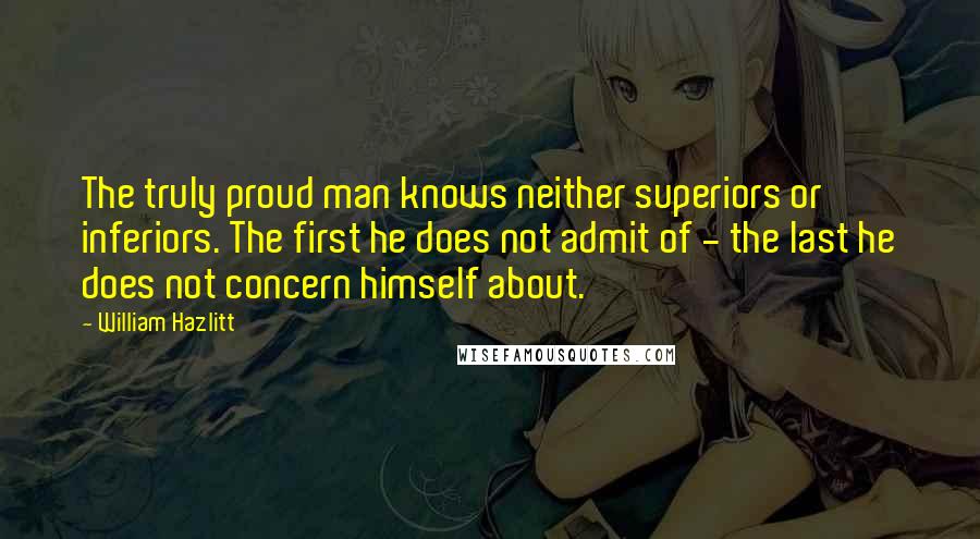William Hazlitt Quotes: The truly proud man knows neither superiors or inferiors. The first he does not admit of - the last he does not concern himself about.
