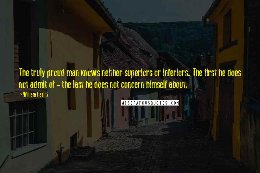 William Hazlitt Quotes: The truly proud man knows neither superiors or inferiors. The first he does not admit of - the last he does not concern himself about.