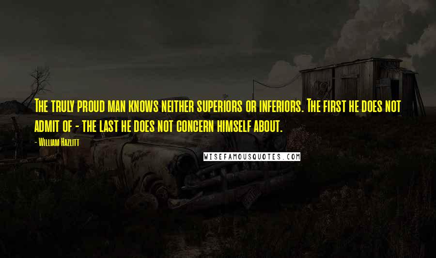 William Hazlitt Quotes: The truly proud man knows neither superiors or inferiors. The first he does not admit of - the last he does not concern himself about.