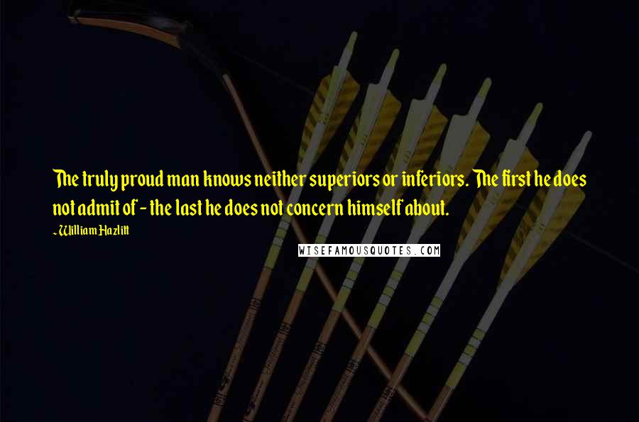 William Hazlitt Quotes: The truly proud man knows neither superiors or inferiors. The first he does not admit of - the last he does not concern himself about.