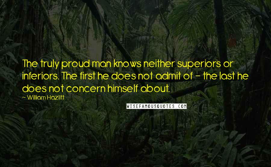 William Hazlitt Quotes: The truly proud man knows neither superiors or inferiors. The first he does not admit of - the last he does not concern himself about.