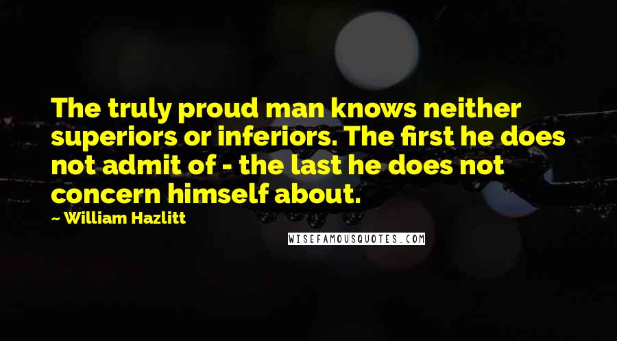 William Hazlitt Quotes: The truly proud man knows neither superiors or inferiors. The first he does not admit of - the last he does not concern himself about.