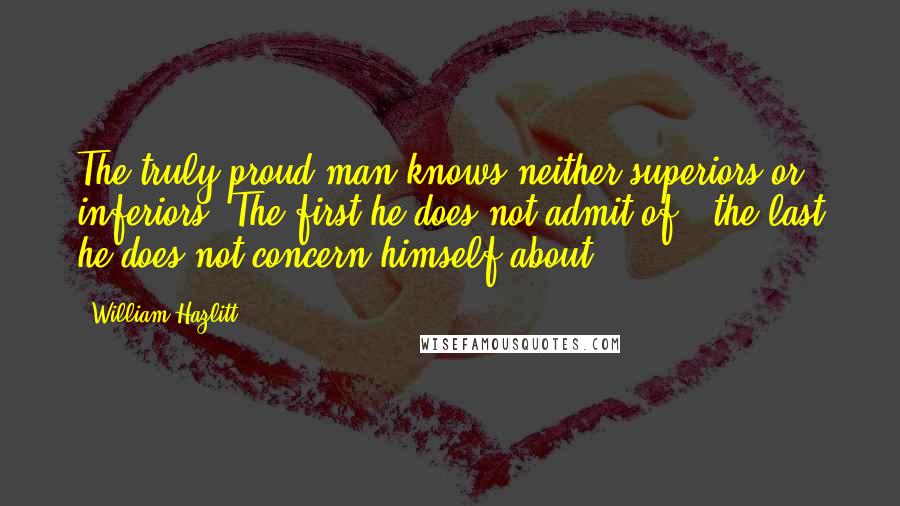 William Hazlitt Quotes: The truly proud man knows neither superiors or inferiors. The first he does not admit of - the last he does not concern himself about.