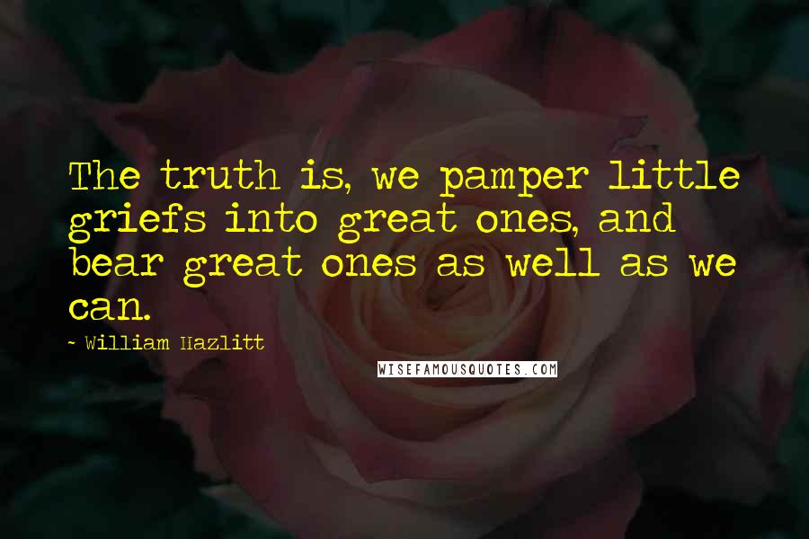 William Hazlitt Quotes: The truth is, we pamper little griefs into great ones, and bear great ones as well as we can.