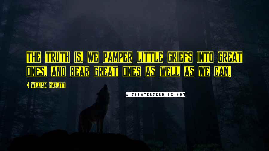 William Hazlitt Quotes: The truth is, we pamper little griefs into great ones, and bear great ones as well as we can.