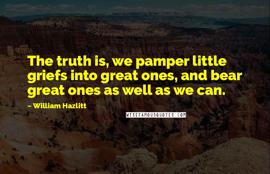 William Hazlitt Quotes: The truth is, we pamper little griefs into great ones, and bear great ones as well as we can.