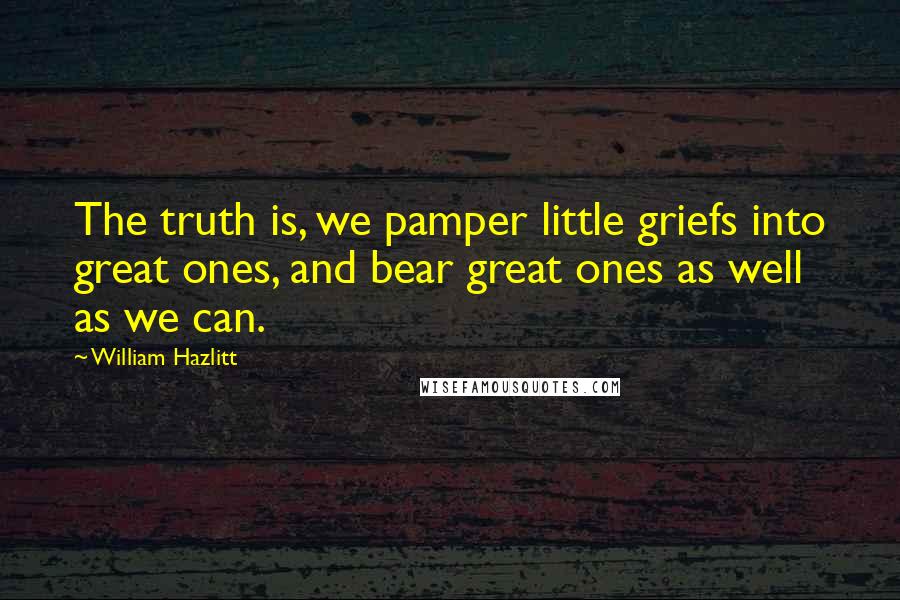 William Hazlitt Quotes: The truth is, we pamper little griefs into great ones, and bear great ones as well as we can.