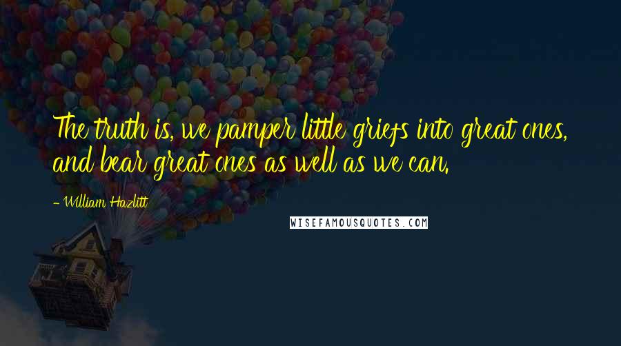 William Hazlitt Quotes: The truth is, we pamper little griefs into great ones, and bear great ones as well as we can.
