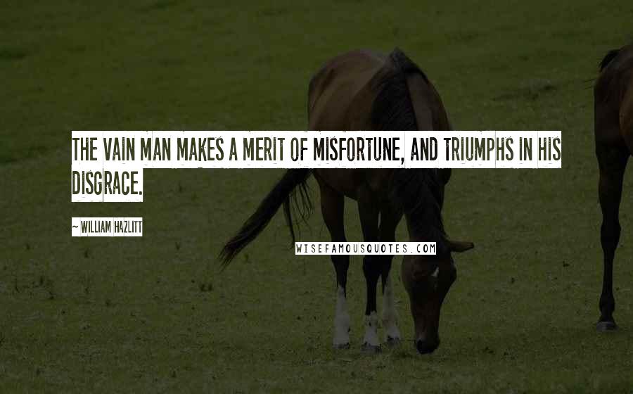 William Hazlitt Quotes: The vain man makes a merit of misfortune, and triumphs in his disgrace.