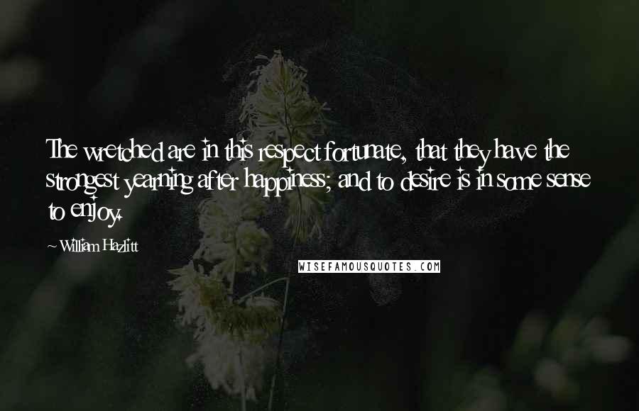 William Hazlitt Quotes: The wretched are in this respect fortunate, that they have the strongest yearning after happiness; and to desire is in some sense to enjoy.