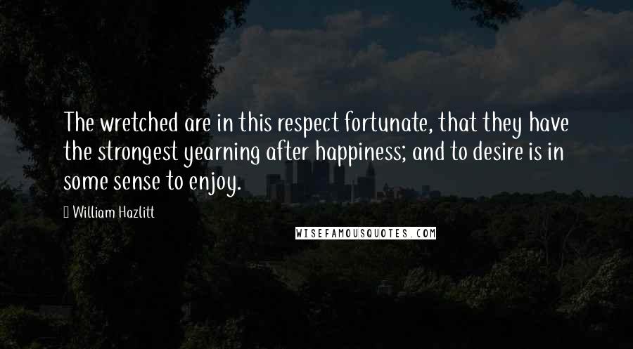 William Hazlitt Quotes: The wretched are in this respect fortunate, that they have the strongest yearning after happiness; and to desire is in some sense to enjoy.