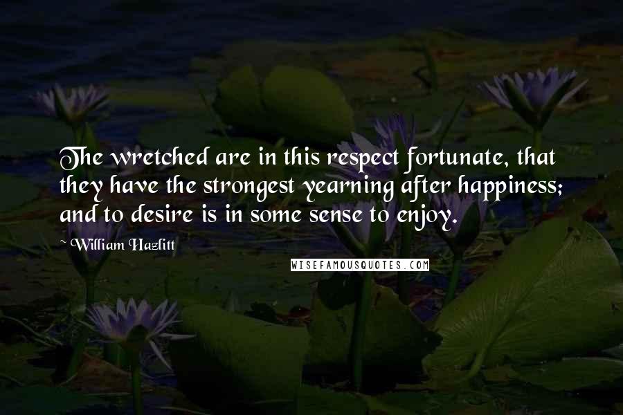 William Hazlitt Quotes: The wretched are in this respect fortunate, that they have the strongest yearning after happiness; and to desire is in some sense to enjoy.
