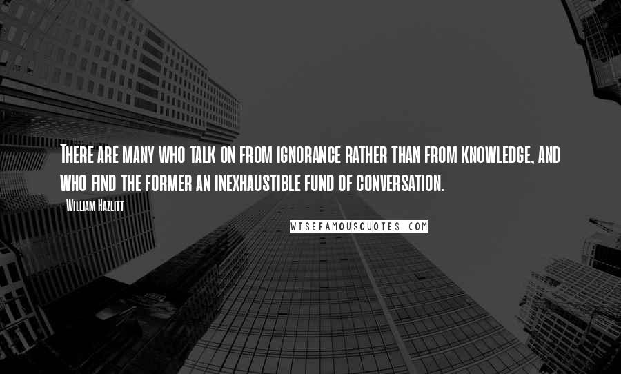 William Hazlitt Quotes: There are many who talk on from ignorance rather than from knowledge, and who find the former an inexhaustible fund of conversation.