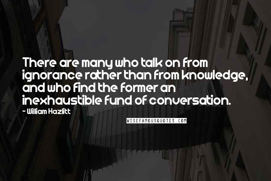 William Hazlitt Quotes: There are many who talk on from ignorance rather than from knowledge, and who find the former an inexhaustible fund of conversation.