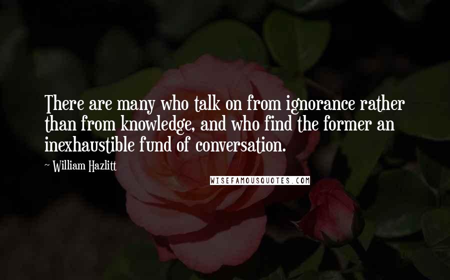 William Hazlitt Quotes: There are many who talk on from ignorance rather than from knowledge, and who find the former an inexhaustible fund of conversation.