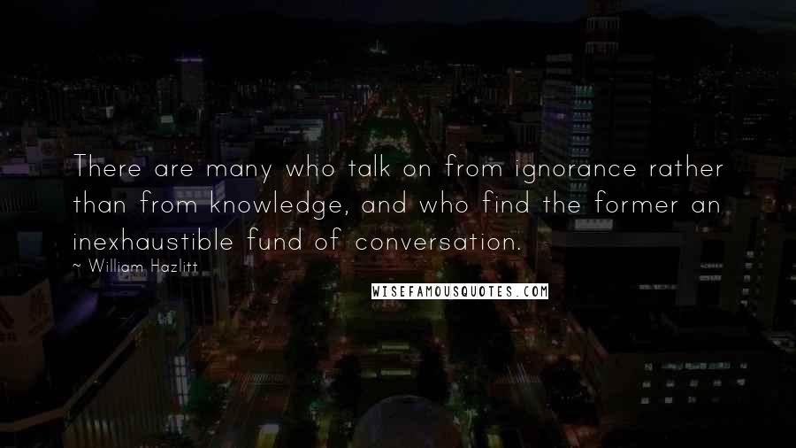 William Hazlitt Quotes: There are many who talk on from ignorance rather than from knowledge, and who find the former an inexhaustible fund of conversation.