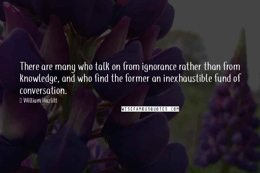 William Hazlitt Quotes: There are many who talk on from ignorance rather than from knowledge, and who find the former an inexhaustible fund of conversation.