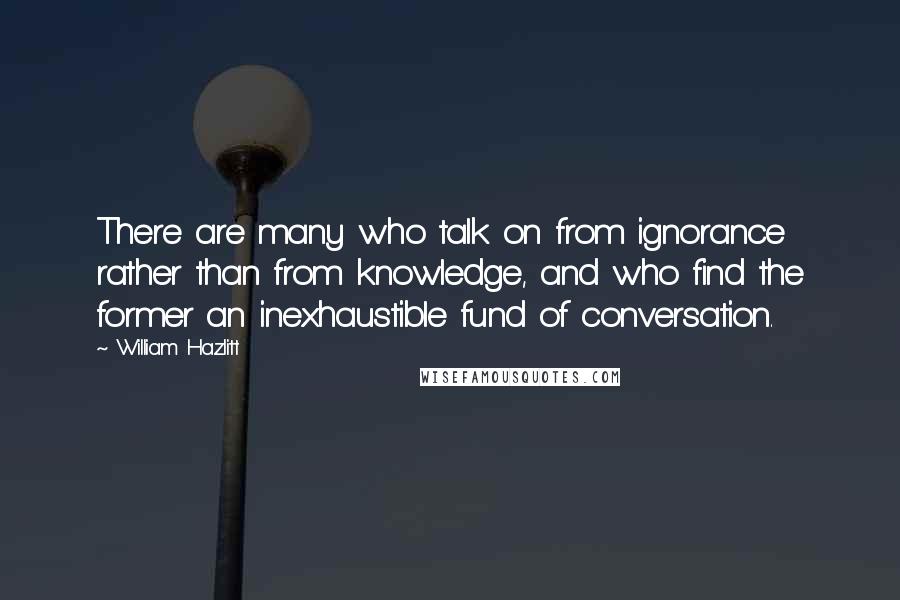 William Hazlitt Quotes: There are many who talk on from ignorance rather than from knowledge, and who find the former an inexhaustible fund of conversation.