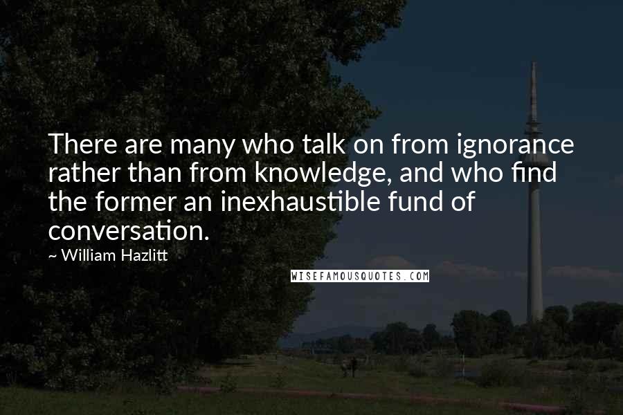 William Hazlitt Quotes: There are many who talk on from ignorance rather than from knowledge, and who find the former an inexhaustible fund of conversation.