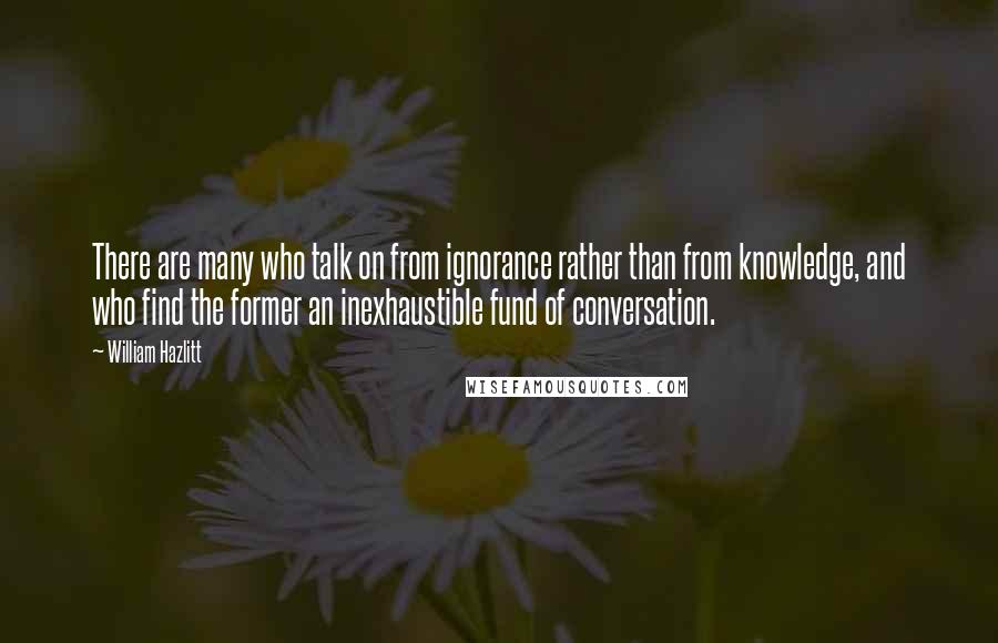 William Hazlitt Quotes: There are many who talk on from ignorance rather than from knowledge, and who find the former an inexhaustible fund of conversation.