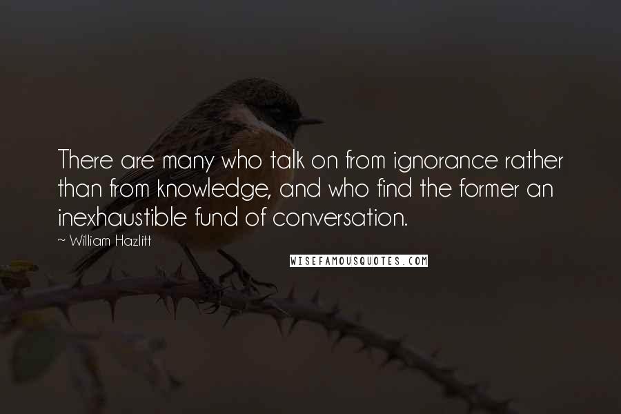 William Hazlitt Quotes: There are many who talk on from ignorance rather than from knowledge, and who find the former an inexhaustible fund of conversation.