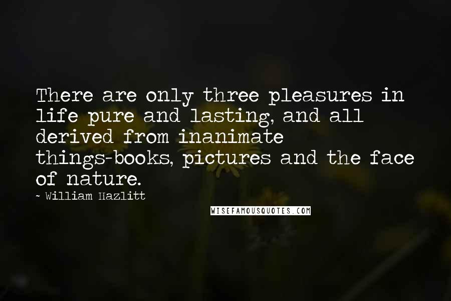 William Hazlitt Quotes: There are only three pleasures in life pure and lasting, and all derived from inanimate things-books, pictures and the face of nature.