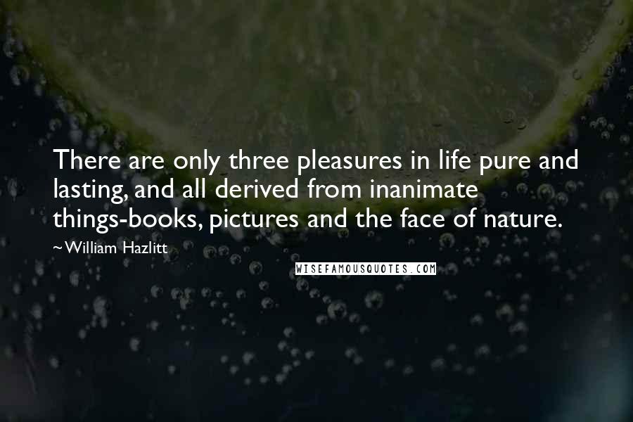 William Hazlitt Quotes: There are only three pleasures in life pure and lasting, and all derived from inanimate things-books, pictures and the face of nature.