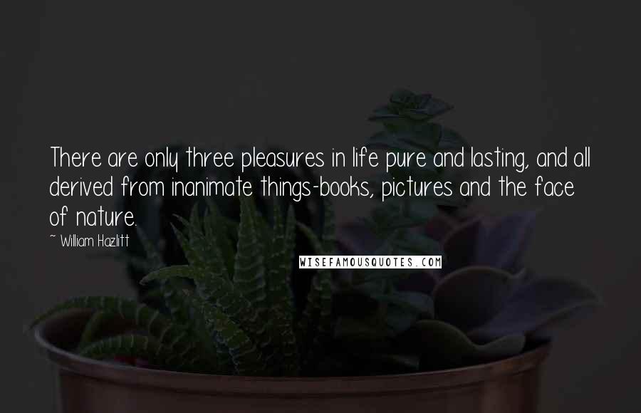 William Hazlitt Quotes: There are only three pleasures in life pure and lasting, and all derived from inanimate things-books, pictures and the face of nature.