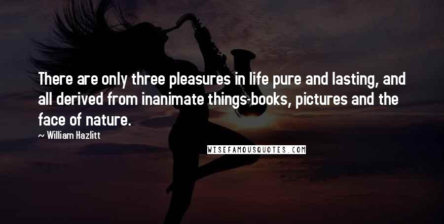 William Hazlitt Quotes: There are only three pleasures in life pure and lasting, and all derived from inanimate things-books, pictures and the face of nature.