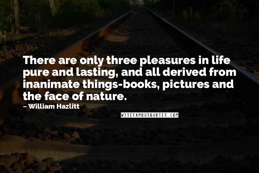 William Hazlitt Quotes: There are only three pleasures in life pure and lasting, and all derived from inanimate things-books, pictures and the face of nature.