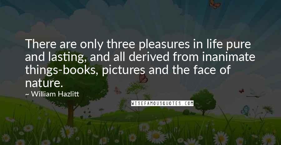 William Hazlitt Quotes: There are only three pleasures in life pure and lasting, and all derived from inanimate things-books, pictures and the face of nature.