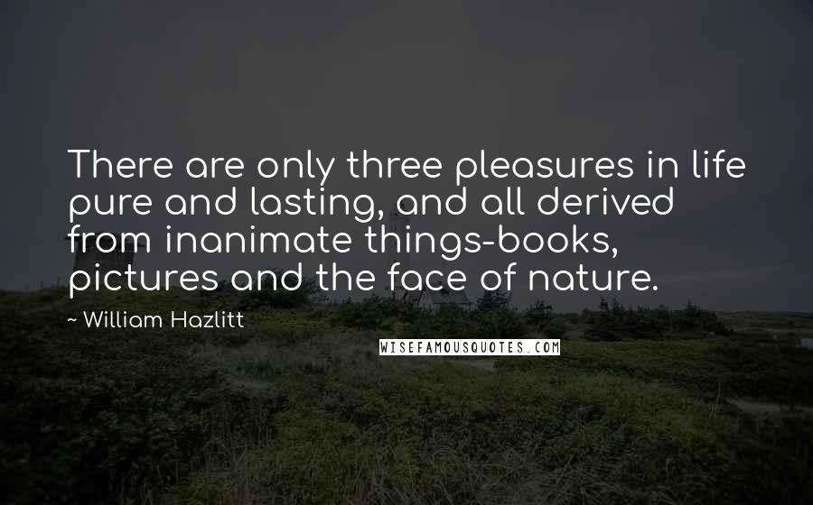 William Hazlitt Quotes: There are only three pleasures in life pure and lasting, and all derived from inanimate things-books, pictures and the face of nature.