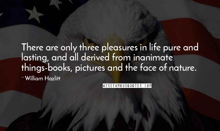 William Hazlitt Quotes: There are only three pleasures in life pure and lasting, and all derived from inanimate things-books, pictures and the face of nature.