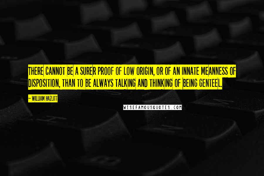 William Hazlitt Quotes: There cannot be a surer proof of low origin, or of an innate meanness of disposition, than to be always talking and thinking of being genteel.