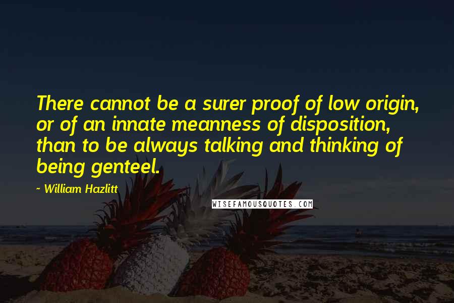 William Hazlitt Quotes: There cannot be a surer proof of low origin, or of an innate meanness of disposition, than to be always talking and thinking of being genteel.