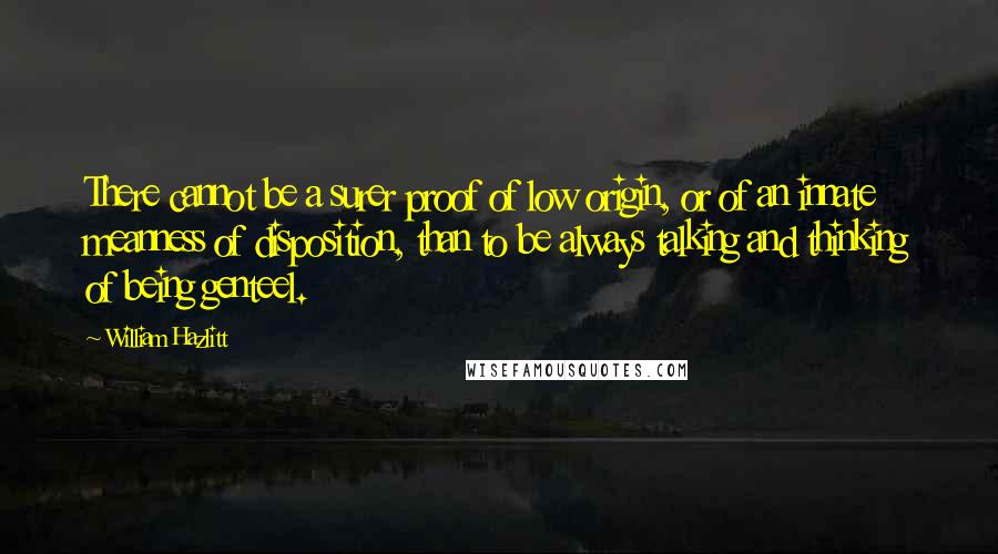 William Hazlitt Quotes: There cannot be a surer proof of low origin, or of an innate meanness of disposition, than to be always talking and thinking of being genteel.