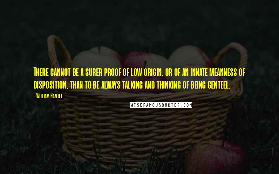 William Hazlitt Quotes: There cannot be a surer proof of low origin, or of an innate meanness of disposition, than to be always talking and thinking of being genteel.