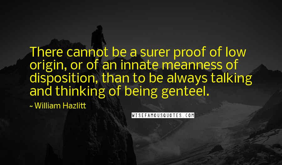 William Hazlitt Quotes: There cannot be a surer proof of low origin, or of an innate meanness of disposition, than to be always talking and thinking of being genteel.