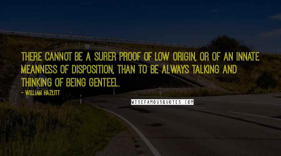 William Hazlitt Quotes: There cannot be a surer proof of low origin, or of an innate meanness of disposition, than to be always talking and thinking of being genteel.