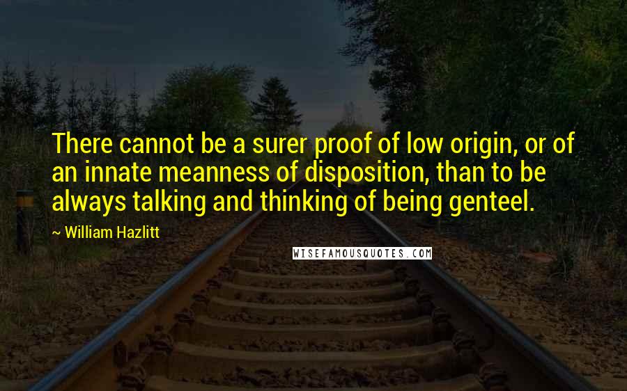 William Hazlitt Quotes: There cannot be a surer proof of low origin, or of an innate meanness of disposition, than to be always talking and thinking of being genteel.