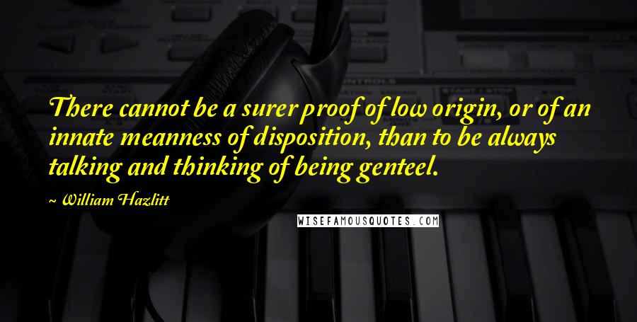 William Hazlitt Quotes: There cannot be a surer proof of low origin, or of an innate meanness of disposition, than to be always talking and thinking of being genteel.