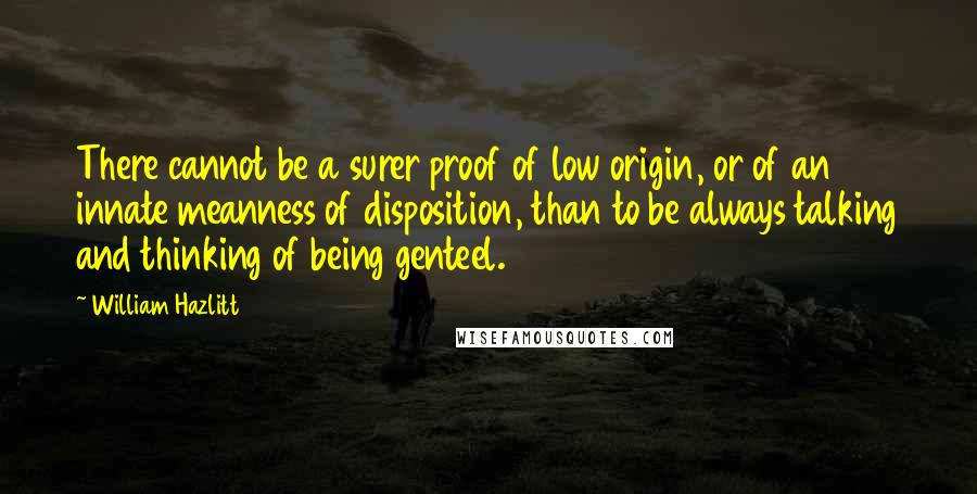 William Hazlitt Quotes: There cannot be a surer proof of low origin, or of an innate meanness of disposition, than to be always talking and thinking of being genteel.