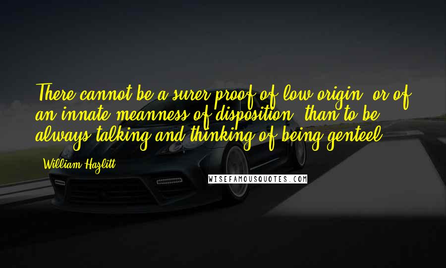 William Hazlitt Quotes: There cannot be a surer proof of low origin, or of an innate meanness of disposition, than to be always talking and thinking of being genteel.