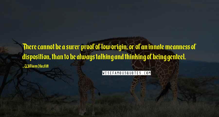 William Hazlitt Quotes: There cannot be a surer proof of low origin, or of an innate meanness of disposition, than to be always talking and thinking of being genteel.