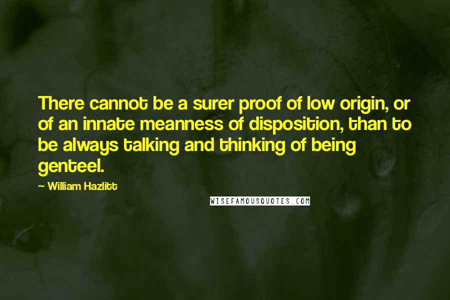 William Hazlitt Quotes: There cannot be a surer proof of low origin, or of an innate meanness of disposition, than to be always talking and thinking of being genteel.
