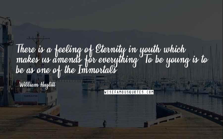 William Hazlitt Quotes: There is a feeling of Eternity in youth which makes us amends for everything. To be young is to be as one of the Immortals.