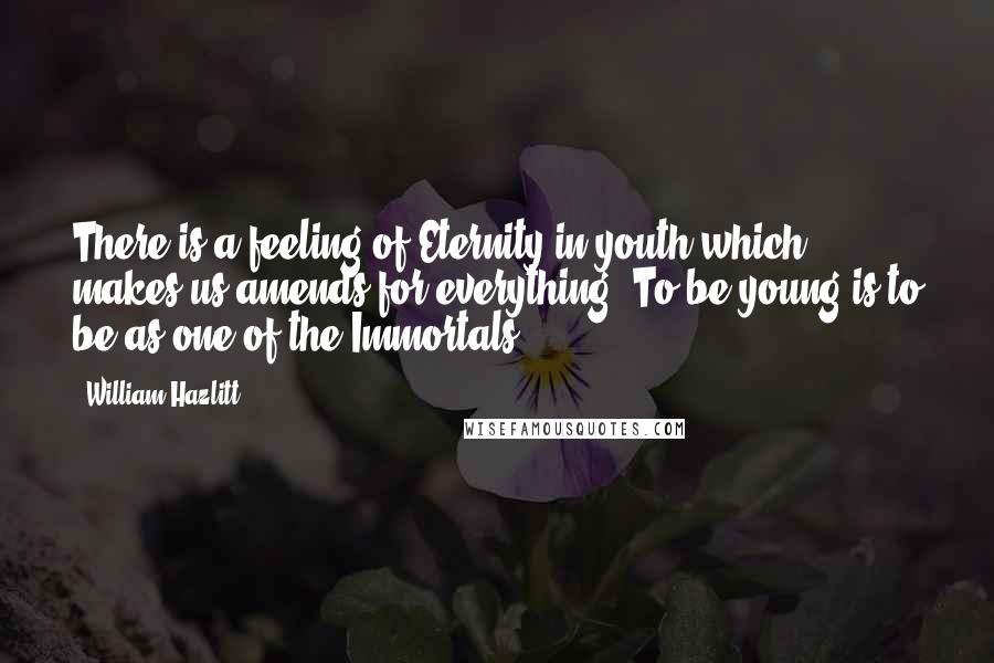 William Hazlitt Quotes: There is a feeling of Eternity in youth which makes us amends for everything. To be young is to be as one of the Immortals.